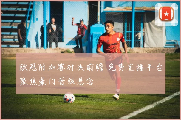 欧冠附加赛对决前瞻 免费直播平台聚焦豪门晋级悬念