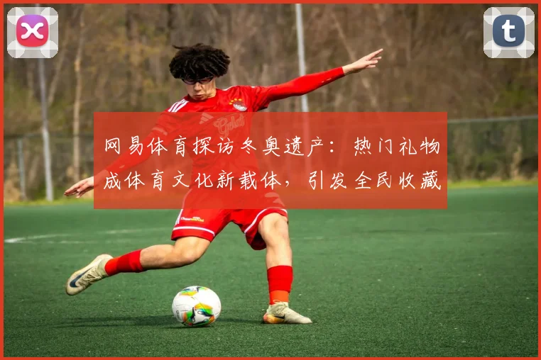 网易体育探访冬奥遗产：热门礼物成体育文化新载体，引发全民收藏热