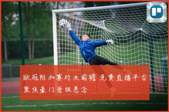 欧冠附加赛对决前瞻 免费直播平台聚焦豪门晋级悬念