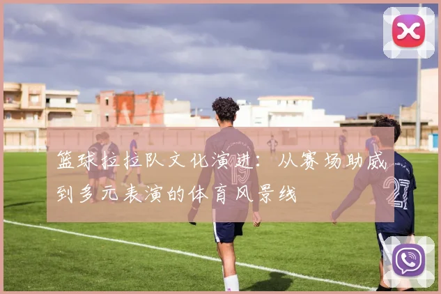 篮球拉拉队文化演进:从赛场助威到多元表演的体育风景线