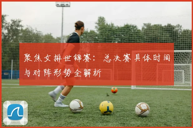 聚焦女排世锦赛：总决赛具体时间与对阵形势全解析