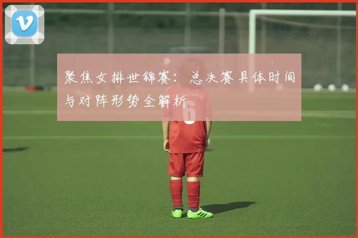 聚焦女排世锦赛：总决赛具体时间与对阵形势全解析