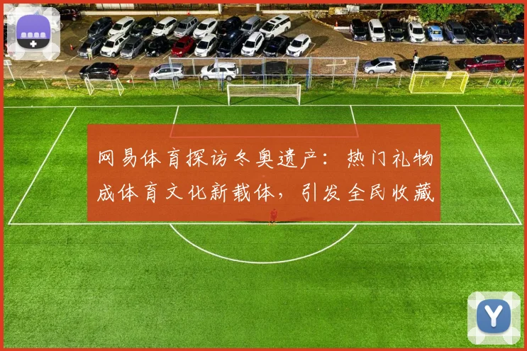 网易体育探访冬奥遗产：热门礼物成体育文化新载体，引发全民收藏热